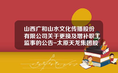 山西广和山水文化传播股份有限公司关于更换及增补职工监事的公告-太原天龙集团股份有限公司网站