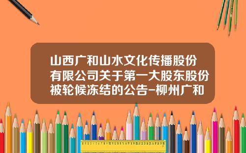 山西广和山水文化传播股份有限公司关于第一大股东股份被轮候冻结的公告-柳州广和小额贷款公司