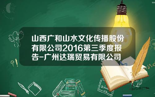 山西广和山水文化传播股份有限公司2016第三季度报告-广州达瑞贸易有限公司