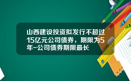 山西建设投资拟发行不超过15亿元公司债券，期限为5年-公司债券期限最长