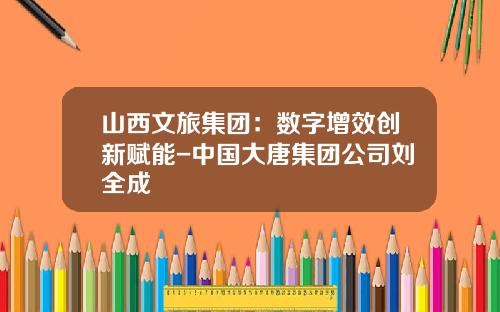 山西文旅集团：数字增效创新赋能-中国大唐集团公司刘全成