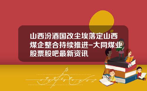 山西汾酒国改尘埃落定山西煤企整合持续推进-大同煤业股票股吧最新资讯