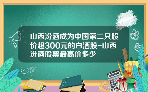 山西汾酒成为中国第二只股价超300元的白酒股-山西汾酒股票最高价多少