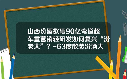山西汾酒欲砸90亿弯道超车重营销轻研发如何复兴“汾老大”？-63度散装汾酒大概多少钱
