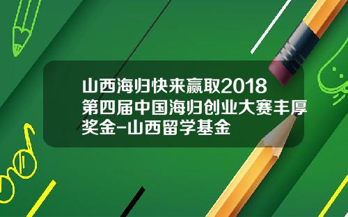 山西海归快来赢取2018第四届中国海归创业大赛丰厚奖金-山西留学基金