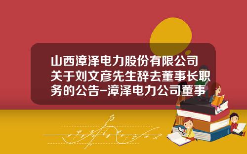 山西漳泽电力股份有限公司关于刘文彦先生辞去董事长职务的公告-漳泽电力公司董事长文