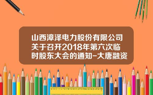 山西漳泽电力股份有限公司关于召开2018年第六次临时股东大会的通知-大唐融资租赁有限公司总经理