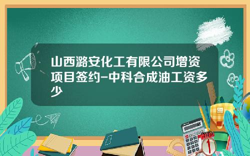 山西潞安化工有限公司增资项目签约-中科合成油工资多少