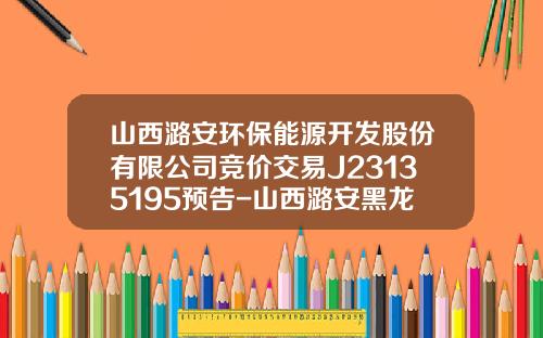 山西潞安环保能源开发股份有限公司竞价交易J23135195预告-山西潞安黑龙煤业有限公司