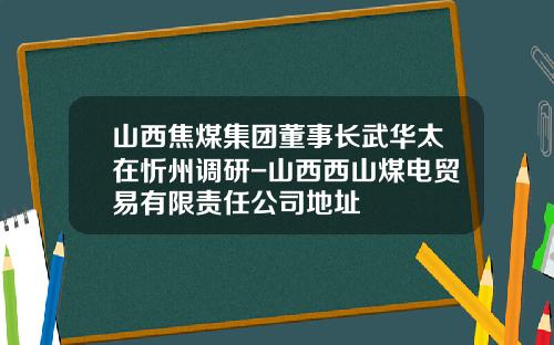 山西焦煤集团董事长武华太在忻州调研-山西西山煤电贸易有限责任公司地址