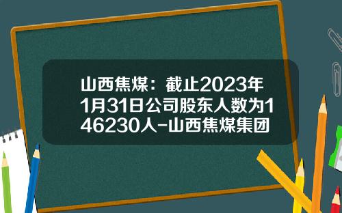 山西焦煤：截止2023年1月31日公司股东人数为146230人-山西焦煤集团投资公司