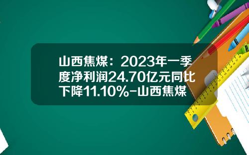 山西焦煤：2023年一季度净利润24.70亿元同比下降11.10%-山西焦煤集团投资公司