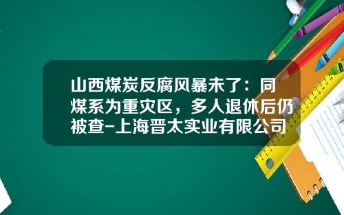 山西煤炭反腐风暴未了：同煤系为重灾区，多人退休后仍被查-上海晋太实业有限公司
