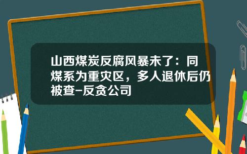 山西煤炭反腐风暴未了：同煤系为重灾区，多人退休后仍被查-反贪公司