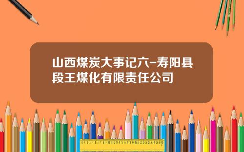 山西煤炭大事记六-寿阳县段王煤化有限责任公司