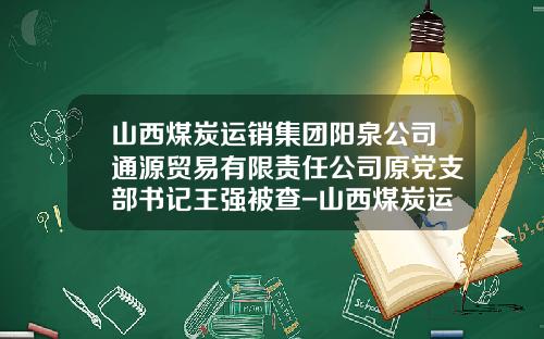 山西煤炭运销集团阳泉公司通源贸易有限责任公司原党支部书记王强被查-山西煤炭运销集团有限公司阳泉公司