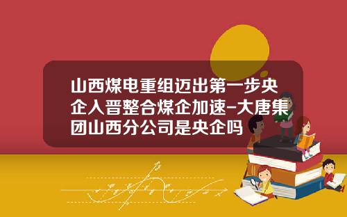 山西煤电重组迈出第一步央企入晋整合煤企加速-大唐集团山西分公司是央企吗