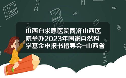 山西白求恩医院同济山西医院举办2023年国家自然科学基金申报书指导会-山西省自然科学基金