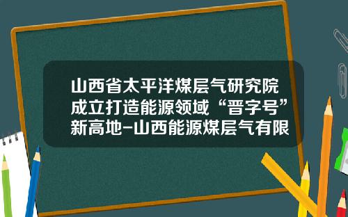 山西省太平洋煤层气研究院成立打造能源领域“晋字号”新高地-山西能源煤层气有限公司