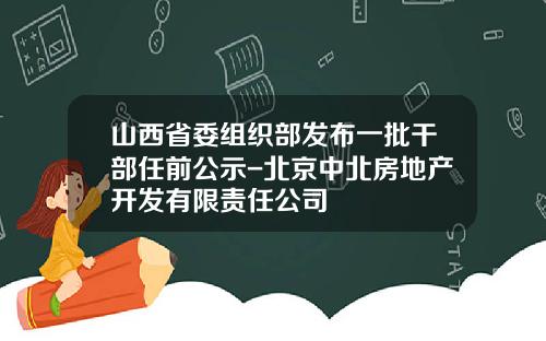 山西省委组织部发布一批干部任前公示-北京中北房地产开发有限责任公司