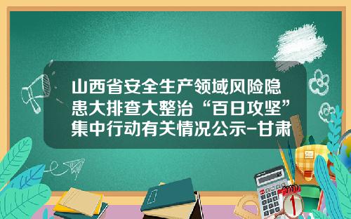 山西省安全生产领域风险隐患大排查大整治“百日攻坚”集中行动有关情况公示-甘肃省鑫浩矿业有限公司