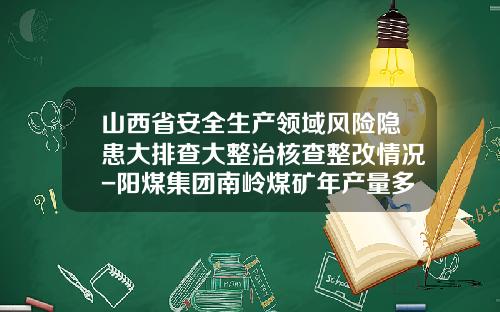 山西省安全生产领域风险隐患大排查大整治核查整改情况-阳煤集团南岭煤矿年产量多少万吨
