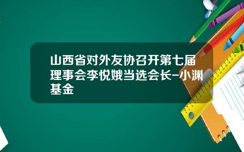 山西省对外友协召开第七届理事会李悦娥当选会长-小渊基金