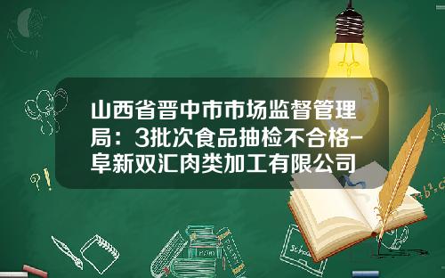 山西省晋中市市场监督管理局：3批次食品抽检不合格-阜新双汇肉类加工有限公司