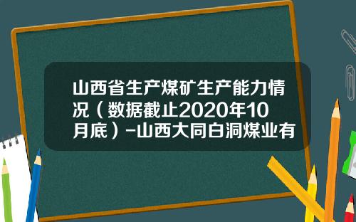 山西省生产煤矿生产能力情况（数据截止2020年10月底）-山西大同白洞煤业有限责任公司