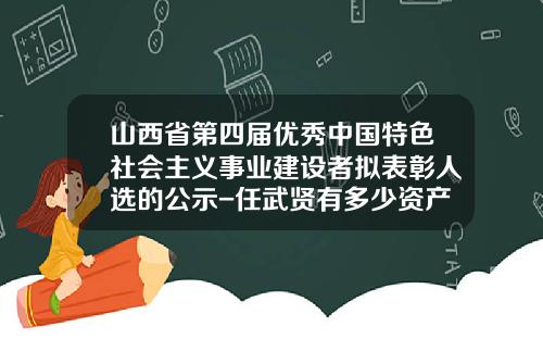 山西省第四届优秀中国特色社会主义事业建设者拟表彰人选的公示-任武贤有多少资产