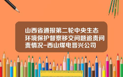 山西省通报第二轮中央生态环境保护督察移交问题追责问责情况-西山煤电晋兴公司