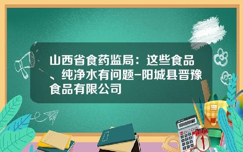 山西省食药监局：这些食品、纯净水有问题-阳城县晋豫食品有限公司