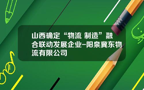 山西确定“物流+制造”融合联动发展企业-阳泉冀东物流有限公司