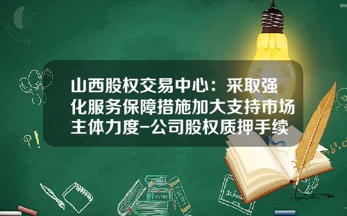 山西股权交易中心：采取强化服务保障措施加大支持市场主体力度-公司股权质押手续费