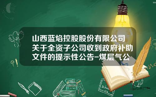 山西蓝焰控股股份有限公司关于全资子公司收到政府补助文件的提示性公告-煤层气公司