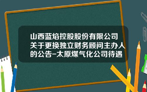 山西蓝焰控股股份有限公司关于更换独立财务顾问主办人的公告-太原煤气化公司待遇
