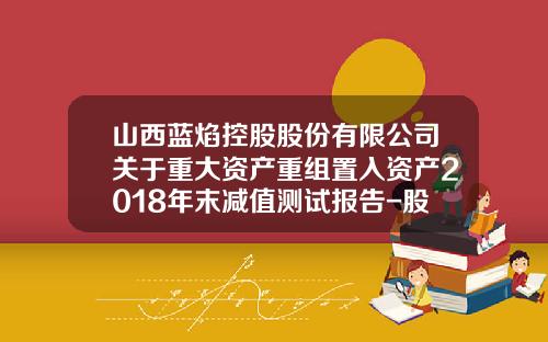 山西蓝焰控股股份有限公司关于重大资产重组置入资产2018年末减值测试报告-股份有限公司业绩股票赠与通知书