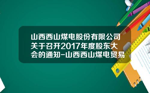 山西西山煤电股份有限公司关于召开2017年度股东大会的通知-山西西山煤电贸易有限责任公司地址
