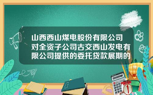 山西西山煤电股份有限公司对全资子公司古交西山发电有限公司提供的委托贷款展期的公告-西山煤电发电公司