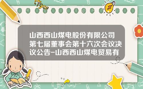 山西西山煤电股份有限公司第七届董事会第十六次会议决议公告-山西西山煤电贸易有限责任公司地址