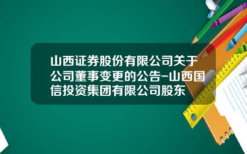 山西证券股份有限公司关于公司董事变更的公告-山西国信投资集团有限公司股东