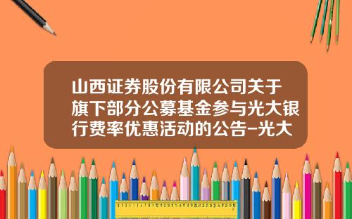 山西证券股份有限公司关于旗下部分公募基金参与光大银行费率优惠活动的公告-光大协商电话多少