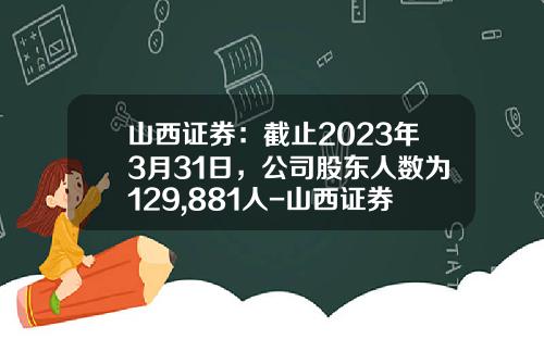 山西证券：截止2023年3月31日，公司股东人数为129,881人-山西证券公司债