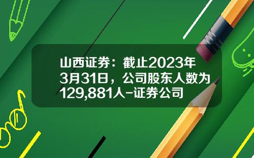 山西证券：截止2023年3月31日，公司股东人数为129,881人-证券公司凑人数