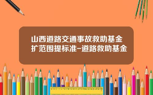 山西道路交通事故救助基金扩范围提标准-道路救助基金