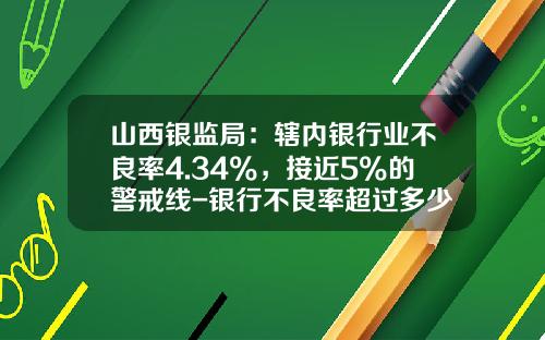 山西银监局：辖内银行业不良率4.34%，接近5%的警戒线-银行不良率超过多少