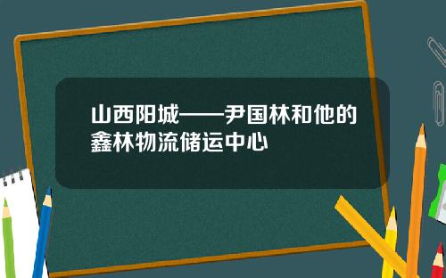 山西阳城——尹国林和他的鑫林物流储运中心