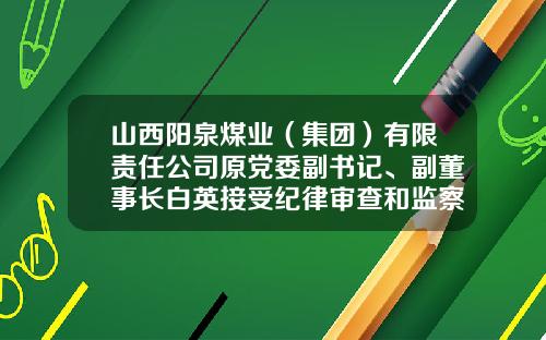 山西阳泉煤业（集团）有限责任公司原党委副书记、副董事长白英接受纪律审查和监察调查-阳泉煤业公司