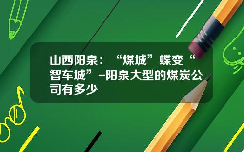 山西阳泉：“煤城”蝶变“智车城”-阳泉大型的煤炭公司有多少