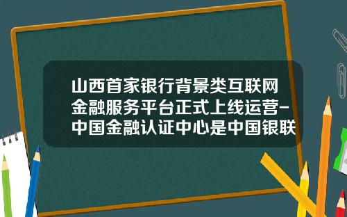 山西首家银行背景类互联网金融服务平台正式上线运营-中国金融认证中心是中国银联子公司吗